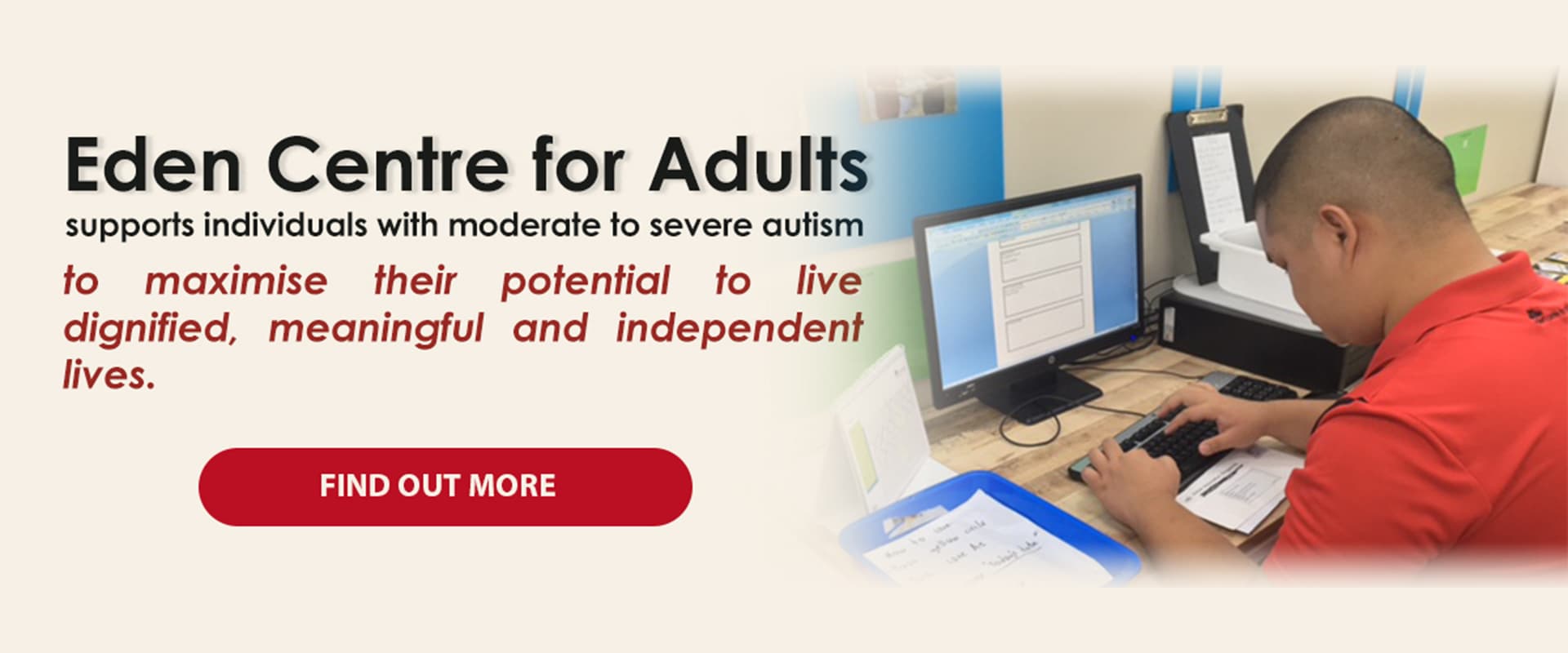 Eden Centre for Adults supports individuals with moderate to severe autism to maximise their potential to live dignified, meaningful and independent lives.