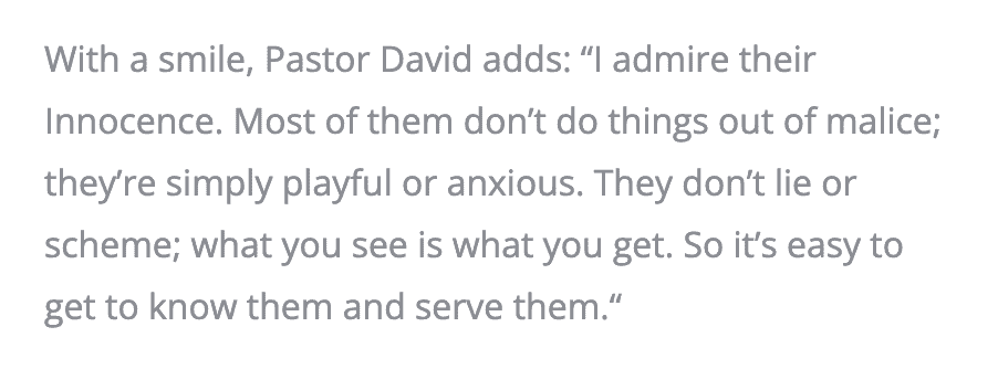 With a smile, Pastor David adds: “I admire their Innocence. Most of them don’t do things out of malice; they’re simply playful or anxious. They don’t lie or scheme; what you see is what you get. So it’s easy to get to know them and serve them.”