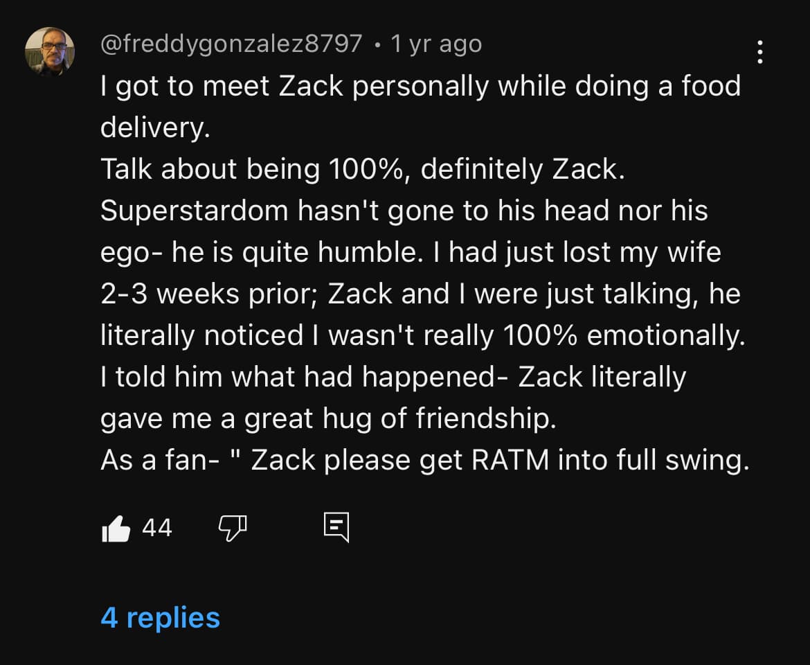 Screenshot of a YouTube comment by FreddyGonzalez8797 that reads “I got to meet Zack personally while doing a food delivery. Talk about being 100%, definitely Zack. Superstardom hasn’t gone to his head nor his ego- he is quite humble. I had just lost my wife 2-3 weeks prior; Zack and I were just talking, he literally noticed I wasn’t really 100% emotionally. I told him what had happened- Zack literally gave me a great hug of friendship. As a fan- Zack please get RATM into full swing.”