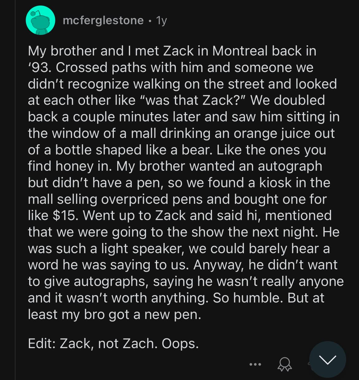 Screenshot of a Reddit comment by McFergleStone that reads “My brother and I met Zack in Montreal back in ’93. Crossed paths with him and someone we didn’t recognize walking on the street and looked at each other like “was that Zack?” We doubled back a couple minutes later and saw him sitting in the window of a mall drinking an orange juice out of a bottle shaped like a bear. Like the ones you find honey in. My brother wanted an autograph but didn’t have a pen, so we found a kiosk in the mall selling overpriced pens and bought one for like $15. Went up to Zack and said hi, mentioned that we were going to the show the next night. He was such a light speaker, we could barely hear a word he was saying to us. Anyway, he didn’t want to give autographs, saying he wasn’t really anyone and it wasn’t worth anything. So humble. But at least my bro got a new pen. Edit: Zack, not Zach. Oops.”