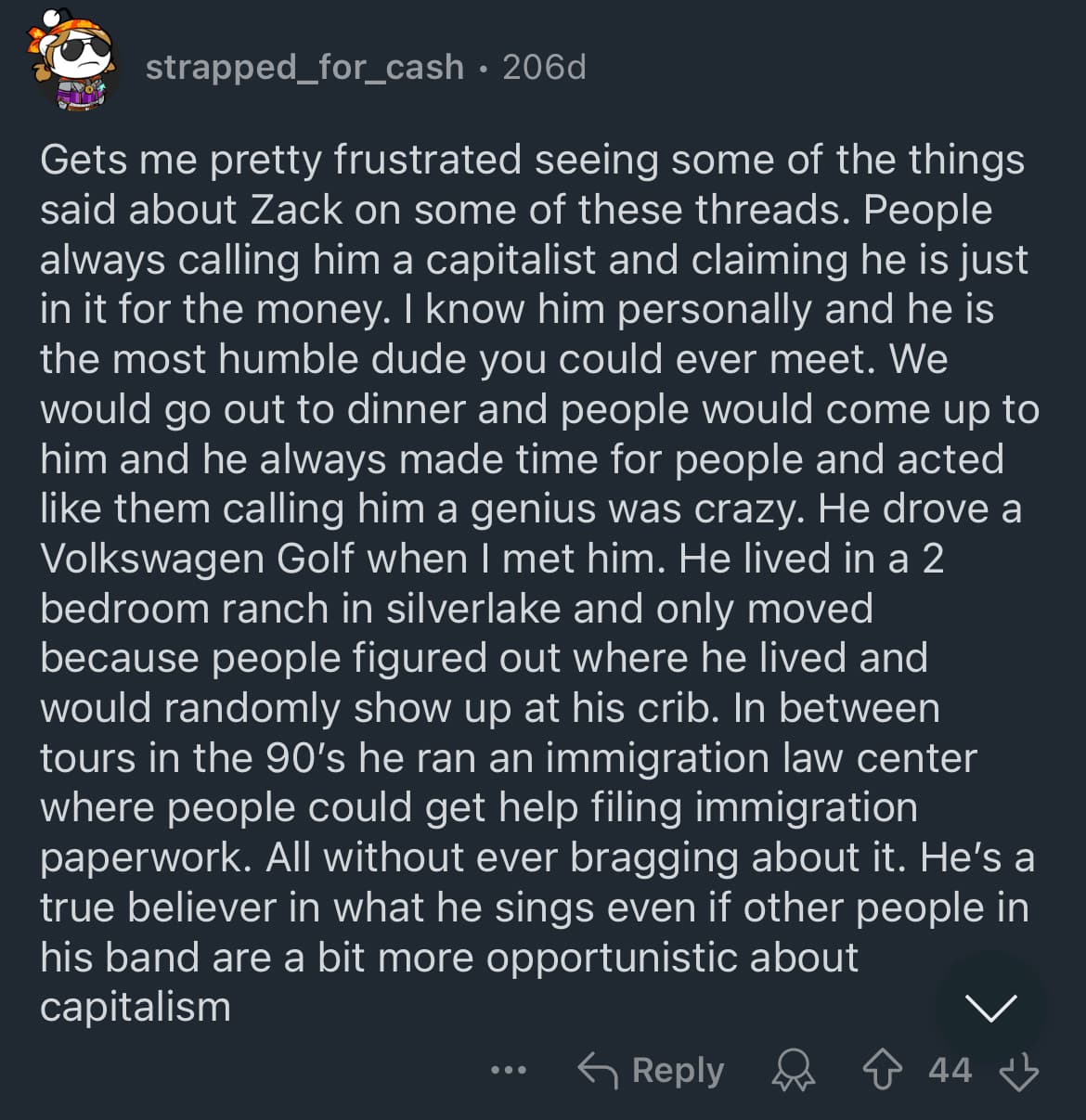 Screenshot of a Reddit comment by Strapped_For_Cash that reads “Gets me pretty frustrated seeing some of the things said about Zack on some of these threads. People always calling him a capitalist and claiming he is just in it for the money. I know him personally and he is the most humble dude you could ever meet. We would go out to dinner and people would come up to him and he always made time for people and acted like them calling him a genius was crazy. He drove a Volkswagen Golf when I met him. He lived in a 2 bedroom ranch in silverlake and only moved because people figured out where he lived and would randomly show up at his crib. In between tours in the 90’s he ran an immigration law center where people could get help filing immigration paperwork. All without ever bragging about it. He’s a true believer in what he sings even if other people in his band are a bit more opportunistic about capitalism”